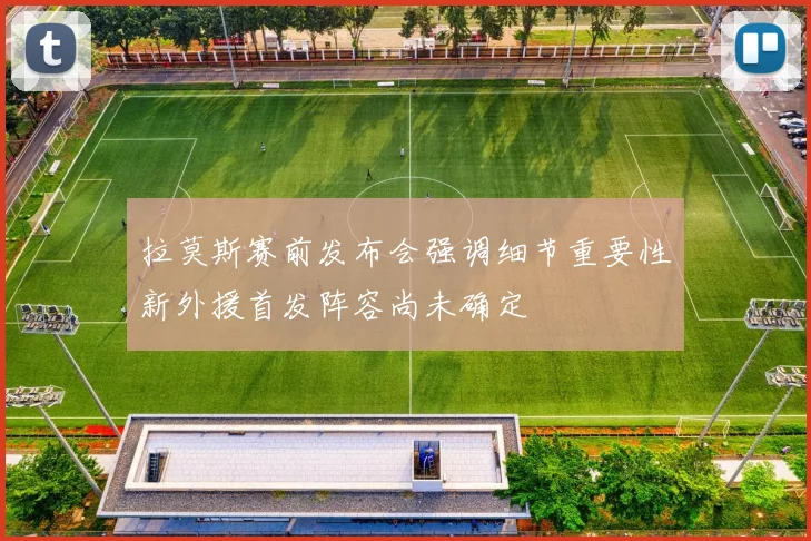 拉莫斯赛前发布会强调细节重要性新外援首发阵容尚未确定