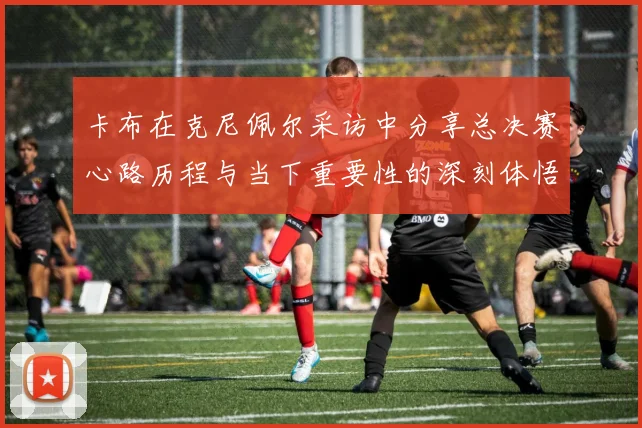 卡布在克尼佩尔采访中分享总决赛心路历程与当下重要性的深刻体悟