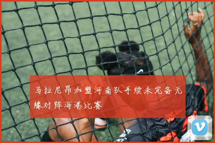 马拉尼昂加盟河南队手续未完备无缘对阵海港比赛
