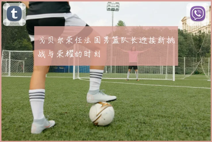 戈贝尔荣任法国男篮队长迎接新挑战与荣耀的时刻