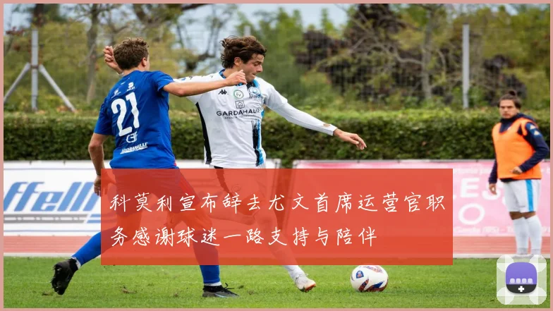 科莫利宣布辞去尤文首席运营官职务感谢球迷一路支持与陪伴