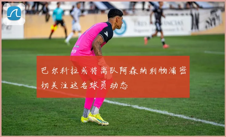 巴尔科拉或将离队阿森纳利物浦密切关注这名球员动态