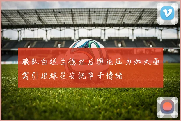 狼队白送兰德尔后舆论压力加大亟需引进球星安抚华子情绪