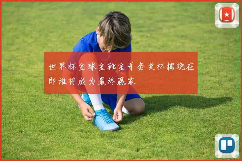 世界杯金球金靴金手套奖杯揭晓在即谁将成为最终赢家